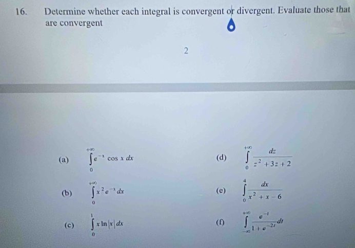 Determine whether each integral is convergent or divergent. Evaluate those that 
are convergent 
2 
(a) ∈tlimits _0^((+∈fty)e^-x)cos xdx (d) ∈tlimits _0^((+∈fty)frac dz)z^2+3z+2
(b) ∈tlimits _0^((+∈fty)x^2)e^(-x)dx ∈tlimits _0^(4frac dx)x^2+x-6
(e) 
(c) ∈tlimits _0^(1xln |x|dx (f) ∈tlimits _(-∈fty)^(+∈fty)frac e^-t)1+e^(-2t)dt