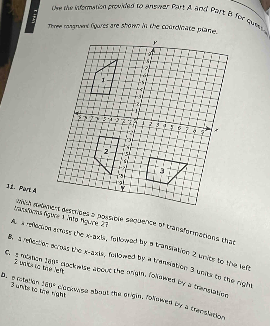 a
Use the information provided to answer Part A and Part B for questio
Three congruent figures are shown in the coordinate plane.
11. Part A
transforms figure 1 into figure 2?
Which statement describes a possible sequence of transformations that
A. a reflection across the x-axis, followed by a translation 2 units to the lef
B. a reflection across the x-axis, followed by a translation 3 units to the righ
C. a rotation 2 units to the left
180° clockwise about the origin, followed by a translatior
3 units to the right
D. a rotation 180° clockwise about the origin, followed by a translatior