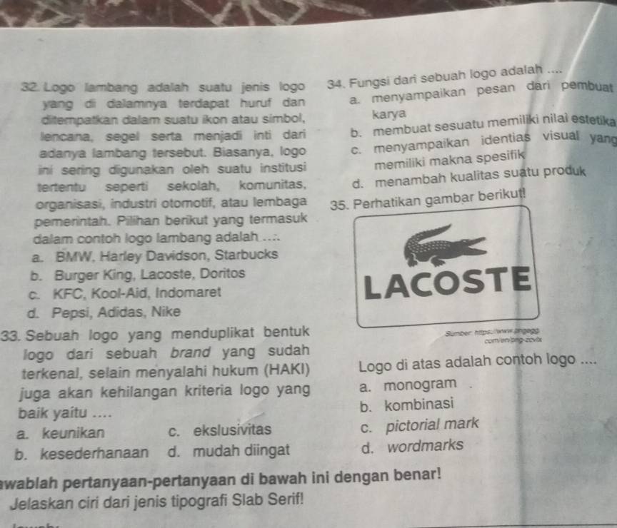 Logo lambang adalah suatu jenis logo 34. Fungsi dari sebuah logo adalah ....
yang di dalamnya terdapat huruf dan a. menyampaikan pesan dari pembuat
ditempatkan dalam suatu ikon atau simbol, karya
lencana, segel serta menjadi inti dari b. membuat sesuatu memiliki nilai estetika
adanya lambang tersebut. Biasanya, logo c. menyampaikan identias visual yan
ini sering digunakan oleh suatu institusi memiliki makna spesifik
tertentu seperti sekolah, komunitas, d. menambah kualitas suatu produk
organisasi, industri otomotif, atau lembaga
pemerintah. Pilihan berikut yang termasuk 35. Perhatikan gambar berikut!
dalam contoh logo lambang adalah ....
a. BMW, Harley Davidson, Starbucks
b. Burger King, Lacoste, Doritos
c. KFC, Kool-Aid, Indomaret LACOSTE
d. Pepsi, Adidas, Nike
33. Sebuah logo yang menduplikat bentuk Sümber: htps://www.ängeg
logo dari sebuah brand yang sudah com/er/prg-covix
terkenal, selain menyalahi hukum (HAKI) Logo di atas adalah contoh logo ....
juga akan kehilangan kriteria logo yang a. monogram
baik yaitu .... b. kombinasi
a. keunikan c. ekslusivitas
c. pictorial mark
b. kesederhanaan d. mudah diingat d. wordmarks
awablah pertanyaan-pertanyaan di bawah ini dengan benar!
Jelaskan ciri dari jenis tipografi Slab Serif!