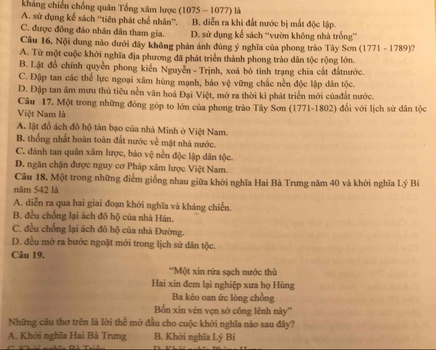 kháng chiến chống quân Tống xâm lược (1075 - 1077) là
A. sử dụng kế sách “tiên phát chế nhân”. B. diễn ra khi đất nước bị mất độc lập.
C. được đông đảo nhân dân tham gia. D. sử dụng kế sách “vườn không nhà trống”
Câu 16. Nội dung nào dưới đây không phản ánh đúng ý nghĩa của phong trào Tây Sơn (1771 - 1789)?
A. Từ một cuộc khởi nghĩa địa phương đã phát triển thành phong trào dân tộc rộng lớn.
B. Lật đồ chính quyền phong kiến Nguyễn - Trịnh, xoá bỏ tình trạng chia cắt đấtnước.
C. Đập tan các thế lực ngoại xâm hùng mạnh, bảo vệ vững chắc nền độc lập dân tộc.
D. Đập tan âm mưu thủ tiêu nền văn hoá Đại Việt, mở ra thời kì phát triển mới củađất nước.
Câu 17. Một trong những đóng góp to lớn của phong trào Tây Sơn (1771-1802) đối với lịch sử dân tộc
Việt Nam là
A. lật đồ ách đô hộ tàn bạo của nhà Minh ở Việt Nam.
B. thống nhất hoàn toàn đất nước về mặt nhà nước.
C. đánh tan quân xâm lược, bảo vệ nền độc lập dân tộc.
D. ngăn chặn được nguy cơ Pháp xâm lược Việt Nam.
Câu 18. Một trong những điểm giống nhau giữa khởi nghĩa Hai Bà Trưng năm 40 và khởi nghĩa Lý Bí
năm 542 là
A. diễn ra qua hai giai đoạn khởi nghĩa và kháng chiến.
B. đều chống lại ách đô hộ của nhà Hán.
C. đều chống lại ách đô hộ của nhà Đường.
D. đều mở ra bước ngoặt mới trong lịch sử dân tộc.
Câu 19.
“Một xin rửa sạch nước thù
Hai xin đem lại nghiệp xưa họ Hùng
Ba kẻo oan ức lòng chồng
Bốn xin vên vẹn sở công lênh này'
Những câu thơ trên là lời thể mở đầu cho cuộc khởi nghĩa nào sau đây?
A. Khởi nghĩa Hai Bà Trưng B. Khởi nghĩa Lý Bí