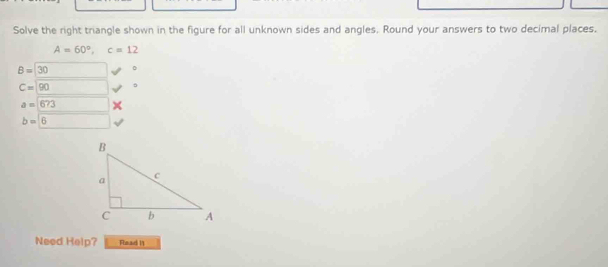 Solve the right triangle shown in the figure for all unknown sides and angles. Round your answers to two decimal places,
A=60°, c=12
B=30
。
C=90
。
a=673
b=6
Need Help? Read It