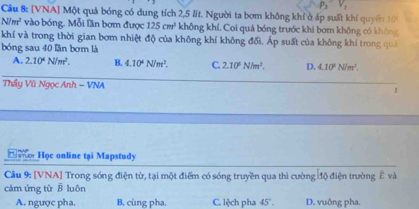 p_3 V_2
Câu 8: [VNA] Một quả bóng có dung tích 2,5 lít. Người ta bơm không khí ở áp suất khí quyến 10°
N/m^2 vào bóng. Mỗi lần bơm được 125cm^3 không khí. Coi quả bóng trước khi bơm không có không
khí và trong thời gian bơm nhiệt độ của không khí không đổi. Áp suất của không khí trong quả
bóng sau 40 lần bơm là
A. 2.10^4N/m^2. B. 4.10^4N/m^2. C. 2.10^5N/m^2. D. 4.10^5N/m^2. 
Thầy Vũ Ngọc Anh - VNA
1
H Học online tại Mapstudy
Câu 9: [VNA] Trong sóng điện từ, tại một điểm có sóng truyền qua thì cường đđộ điện trường Ê và
cảm ứng từ vector B luôn
A. ngược pha. B. cùng pha. C. lệch pha 45°. D. vuông pha.