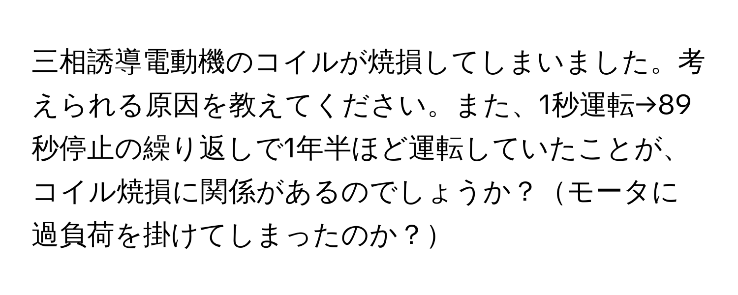 三相誘導電動機のコイルが焼損してしまいました。考えられる原因を教えてください。また、1秒運転→89秒停止の繰り返しで1年半ほど運転していたことが、コイル焼損に関係があるのでしょうか？モータに過負荷を掛けてしまったのか？