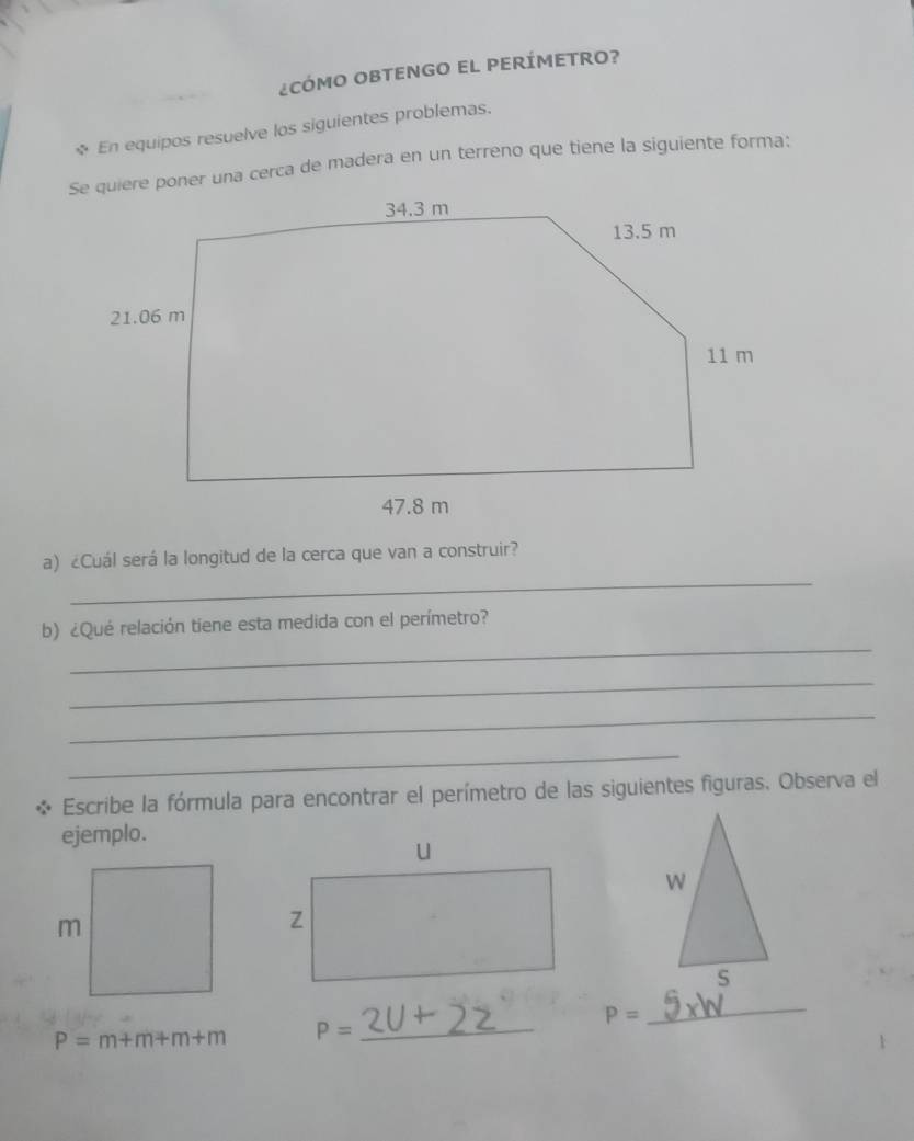 ¿CÓMO OBTENGO EL PERÍMETRO? 
* En equipos resuelve los siguientes problemas. 
Se quiere poner una cerca de madera en un terreno que tiene la siguiente forma: 
_ 
a) ¿Cuál será la longitud de la cerca que van a construir? 
_ 
b) ¿Qué relación tiene esta medida con el perímetro? 
_ 
_ 
_ 
Escribe la fórmula para encontrar el perímetro de las siguientes figuras. Observa el 
ejemplo. 
_
P=
_
P=m+m+m+m P=