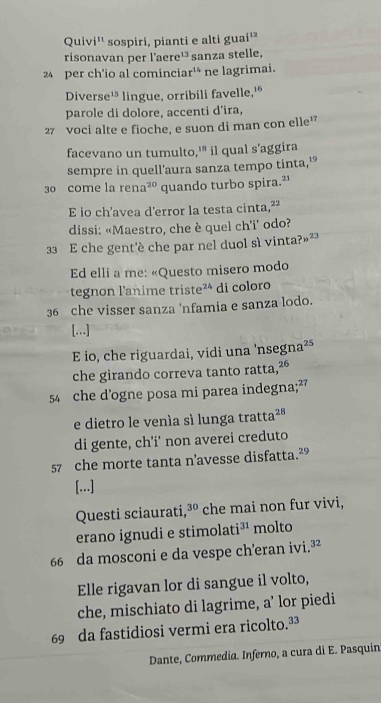 Quiv i^(11) sospiri, pianti e alti gua i^(12)
risonavan per l'aere 13 sanza stelle,
24 per ch'ío al cominciar 20°
* ne lagrimai. 
Diverse 15 * lingue, orribili favelle,¹º 
parole di dolore, accenti d’ira,
27 voci alte e fioche, e suon di man con elle¹ 
facevano un tumulto, 18 * íl qual s'aggira 
sempre in quell’aura sanza tempo tinta,'
30 come la rena^(20) quando turbo spira.²' 
E io ch’avea d'error la testa cinta, ^22
dissi: «Maestro, che è quel ch’i’ odo?
33 E che gent'è che par nel duol sì vinta? n^(23)
Ed elli a me: «Questo misero modo 
tegnon l'anime triste² di coloro
36 che visser sanza 'nfamia e sanza lodo. 
[...] 
E io, che riguardai, vidi una 'nsegna²⁵ 
che girando correva tanto ratta, ²6
54 che d'ogne posa mi parea indegna; ²7
e dietro le venía sì lunga tratta²ª 
di gente, ch’i’ non averei creduto
57 che morte tanta n’avesse disfatta. ²°
[...] 
Questi sciaurati, 30. che mai non fur vivi, 
erano ignudi e stimolat i^(31) molto
66 da mosconi e da vespe ch'eran ivi.³² 
Elle rigavan lor di sangue il volto, 
che, mischiato di lagrime, a’ lor piedi
69 da fastidiosi vermi era ricolto.³³ 
Dante, Commedia. Inferno, a cura di E. Pasquin