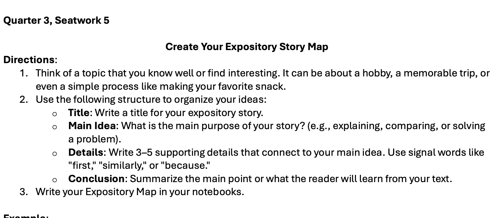 Quarter 3, Seatwork 5 
Create Your Expository Story Map 
Directions: 
1. Think of a topic that you know well or find interesting. It can be about a hobby, a memorable trip, or 
even a simple process like making your favorite snack. 
2. Use the following structure to organize your ideas: 
Title: Write a title for your expository story. 
Main Idea: What is the main purpose of your story? (e.g., explaining, comparing, or solving 
a problem). 
Details: Write 3-5 supporting details that connect to your main idea. Use signal words like 
"first," "similarly," or "because." 
Conclusion: Summarize the main point or what the reader will learn from your text. 
3. Write your Expository Map in your notebooks.