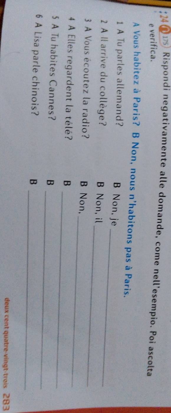 24 2 175 Rispondi negativamente alle domande, come nell'esempio. Poi ascolta
e verifica.
A Vous habitez à Paris? B Non, nous n'habitons pas à Paris.
_
1 A Tu parles allemand?
B Non, je
2 A Il arrive du collège? Non, il
3 A Vous écoutez la radio?
B Non,
_
4 A Elles regardent la télé? B
_
5 A Tu habites Cannes?
_
B
6 A Lisa parle chinois?
_
_B
deux cent quatre-vingt-trois 283
