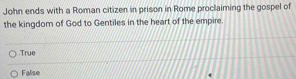 John ends with a Roman citizen in prison in Rome proclaiming the gospel of
the kingdom of God to Gentiles in the heart of the empire.
True
False