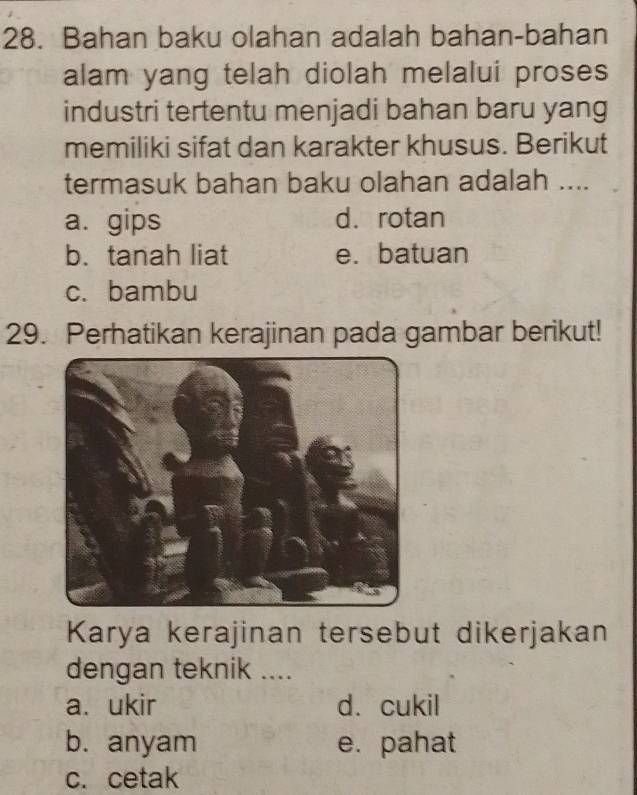 Bahan baku olahan adalah bahan-bahan
alam yang telah diolah melalui proses
industri tertentu menjadi bahan baru yang
memiliki sifat dan karakter khusus. Berikut
termasuk bahan baku olahan adalah ....
a. gips d. rotan
b. tanah liat e. batuan
c. bambu
29. Perhatikan kerajinan pada gambar berikut!
Karya kerajinan tersebut dikerjakan
dengan teknik ....
a. ukir d. cukil
b. anyam e. pahat
c. cetak