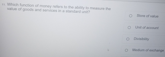 Which function of money refers to the ability to measure the
value of goods and services in a standard unit? Store of value
Unit of account
Divisibility
Medium of exchange