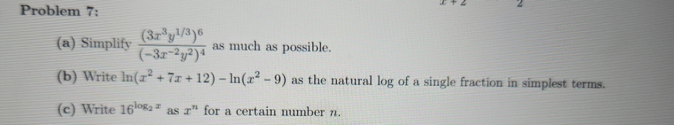 Problem 7: 
(a) Simplify frac (3x^3y^(1/3))^6(-3x^(-2)y^2)^4 as much as possible. 
(b) Write ln (x^2+7x+12)-ln (x^2-9) as the natural log of a single fraction in simplest terms. 
(c) Write 16^(log _2)x as x^n for a certain number n.