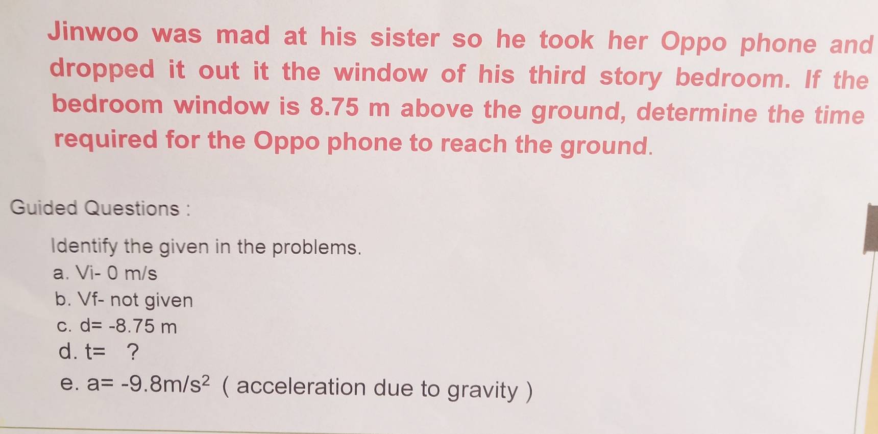 Jinwoo was mad at his sister so he took her Oppo phone and 
dropped it out it the window of his third story bedroom. If the 
bedroom window is 8.75 m above the ground, determine the time 
required for the Oppo phone to reach the ground. 
Guided Questions : 
Identify the given in the problems. 
a. Vi- 0 m/s
b. Vf- not given 
C. d=-8.75m
d. t= ? 
e. a=-9.8m/s^2 ( acceleration due to gravity )