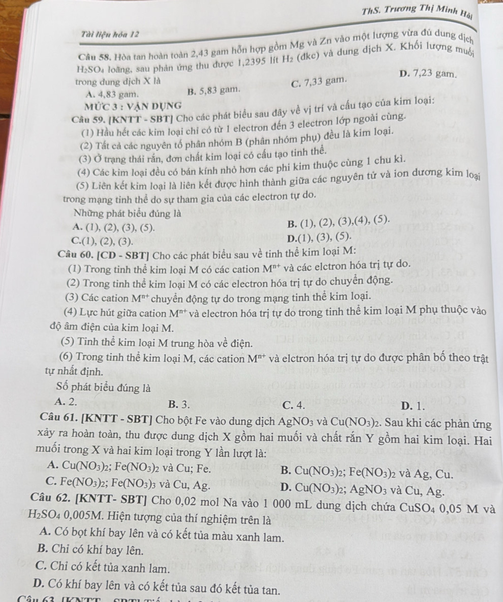 ThS. Trương Thị Minh Hài
Tài liện hóa 12
Câu 58. Hòa tan hoàn toàn 2,43 gam hỗn hợp gồm Mg và Zn vào một lượng vừa đủ dung dịch
H_2SO_4 loãng, sau phản ứng thu được 1,2395 lít H_2 (dkc) và dung dịch X. Khối lượng muối
D. 7,23 gam.
trong dung dịch X là C. 7,33 gam.
A. 4,83 gam. B. 5,83 gam.
mức 3 : vận dụng
Câu 59. [KNTT - SBT] Cho các phát biểu sau đây về vị trí và cấu tạo của kim loại:
(1) Hầu hết các kim loại chi có từ 1 electron đến 3 electron lớp ngoài cùng.
(2) Tất cả các nguyên tố phân nhóm B (phân nhóm phụ) đều là kim loại.
(3) Ở trạng thái rắn, đơn chất kim loại có cấu tạo tinh thể.
(4) Các kim loại đều có bán kính nhỏ hơn các phi kim thuộc cùng 1 chu kì.
(5) Liên kết kim loại là liên kết được hình thành giữa các nguyên tử và ion dương kim loại
trong mạng tinh thể do sự tham gia của các electron tự do.
Những phát biểu đúng là 5).
A. (1), (2), (3), (5).
B. (1),(2),(3),(4),(
C.(1), (2), (3).
D.(1),(3),(5)
Câu 60. [CD - SBT] Cho các phát biểu sau về tinh thể kim loại M:
(1) Trong tinh thể kim loại M có các cation M^(n+) và các elctron hóa trị tự do.
(2) Trong tinh thể kim loại M có các electron hóa trị tự do chuyển động.
(3) Các cation M^(n+) chuyển động tự do trong mạng tinh thể kim loại.
(4) Lực hút giữa cation M^(n+) và electron hóa trị tự do trong tinh thể kim loại M phụ thuộc vào
độ âm điện của kim loại M.
(5) Tinh thể kim loại M trung hòa về điện.
(6) Trong tinh thể kim loại M, các cation M^(n+) và elctron hóa trị tự do được phân bố theo trật
tự nhất định.
Số phát biểu đúng là
A. 2. B. 3. C. 4. D. 1.
Câu 61. [KNTT - SBT] Cho bột Fe vào dung dịch AgNO_3 và Cu(NO_3)_2 :. Sau khi các phản ứng
xảy ra hoàn toàn, thu được dung dịch X gồm hai muối và chất rắn Y gồm hai kim loại. Hai
muối trong X và hai kim loại trong Y lần lượt là:
A. Cu(NO_3): 2: Fe(NO_3) 2 và Cu; Fe. B. Cu(NO_3)_2;Fe(NO_3) 2 và Ag, C y
C. Fe(NO_3) 2; Fe(NO_3): và ( U,Ag
D. Cu(NO_3)_2; AgNO_3 và Cu,Ag.
Câu 62. [KNTT- SBT] Cho 0,02 mol Na vào 1 000 mL dung dịch chứa CuSO_4 0 05N I và
H_2SO_4 4 0,005M. Hiện tượng của thí nghiệm trên là
A. Có bọt khí bay lên và có kết tủa màu xanh lam.
B. Chỉ có khí bay lên.
C. Chỉ có kết tủa xanh lam.
D. Có khí bay lên và có kết tủa sau đó kết tủa tan.
Câu 62 (KNTt