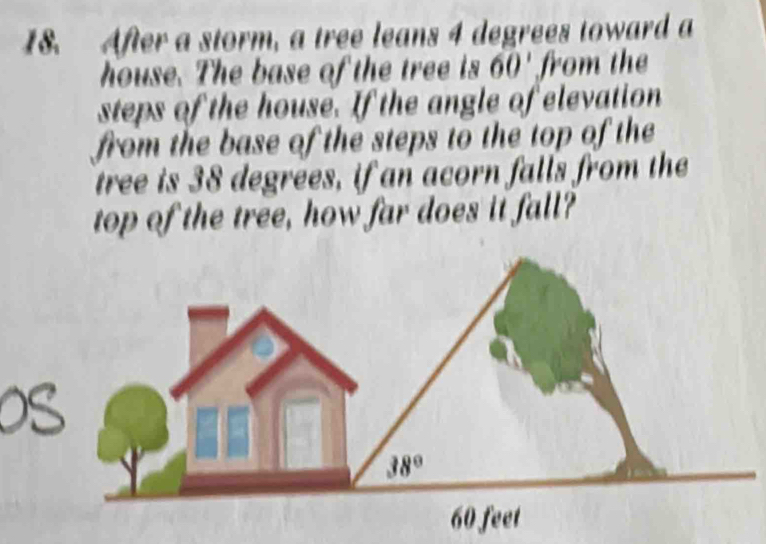 After a storm, a tree leans 4 degrees toward a
house. The base of the tree is 60' from the
steps of the house. If the angle of elevation
from the base of the steps to the top of the
tree is 38 degrees, if an acorn falls from the
top of the tree, how far does it fall?