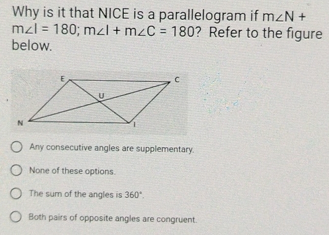 Why is it that NICE is a parallelogram if m∠ N+
m∠ I=180; m∠ I+m∠ C=180 ? Refer to the figure
below.
Any consecutive angles are supplementary.
None of these options.
The sum of the angles is 360°.
Both pairs of opposite angles are congruent.