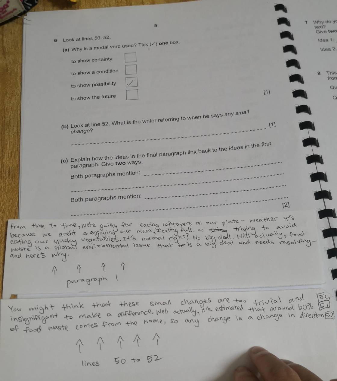 5 7 Why do y
text?
Give two
6 Look at lines 50-52.
(a) Why is a modal verb used? Tick (√) one box. Idea 1:
Idea 2:
to show certainty
to show a condition
8 This
to show possibility from
[1] Qu
to show the future
。
_
(b) Look at line 52. What is the writer referring to when he says any small
[1]
change?
(c) Explain how the ideas in the final paragraph link back to the ideas in the first
paragraph. Give two ways.
Both paragraphs mention:
_
Both paragraphs mention:
_
[2]