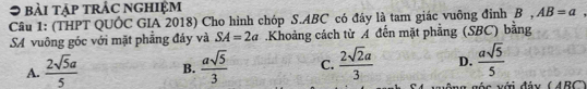 ● bài tập trác nghiệm
Câu 1: (THPT QUÔC GIA 2018) Cho hình chóp S. ABC có đây là tam giác vuông đỉnh B , AB=a
SA vuông góc với mặt phẳng đáy và SA=2a Khoảng cách từ A đến mặt phẳng (SBC) bằng
A.  2sqrt(5)a/5  B.  asqrt(5)/3  C.  2sqrt(2)a/3  D.  asqrt(5)/5 
g g ó c với đảy (ABC)