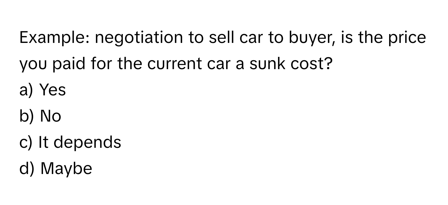 Example: negotiation to sell car to buyer, is the price you paid for the current car a sunk cost?
a) Yes
b) No
c) It depends
d) Maybe