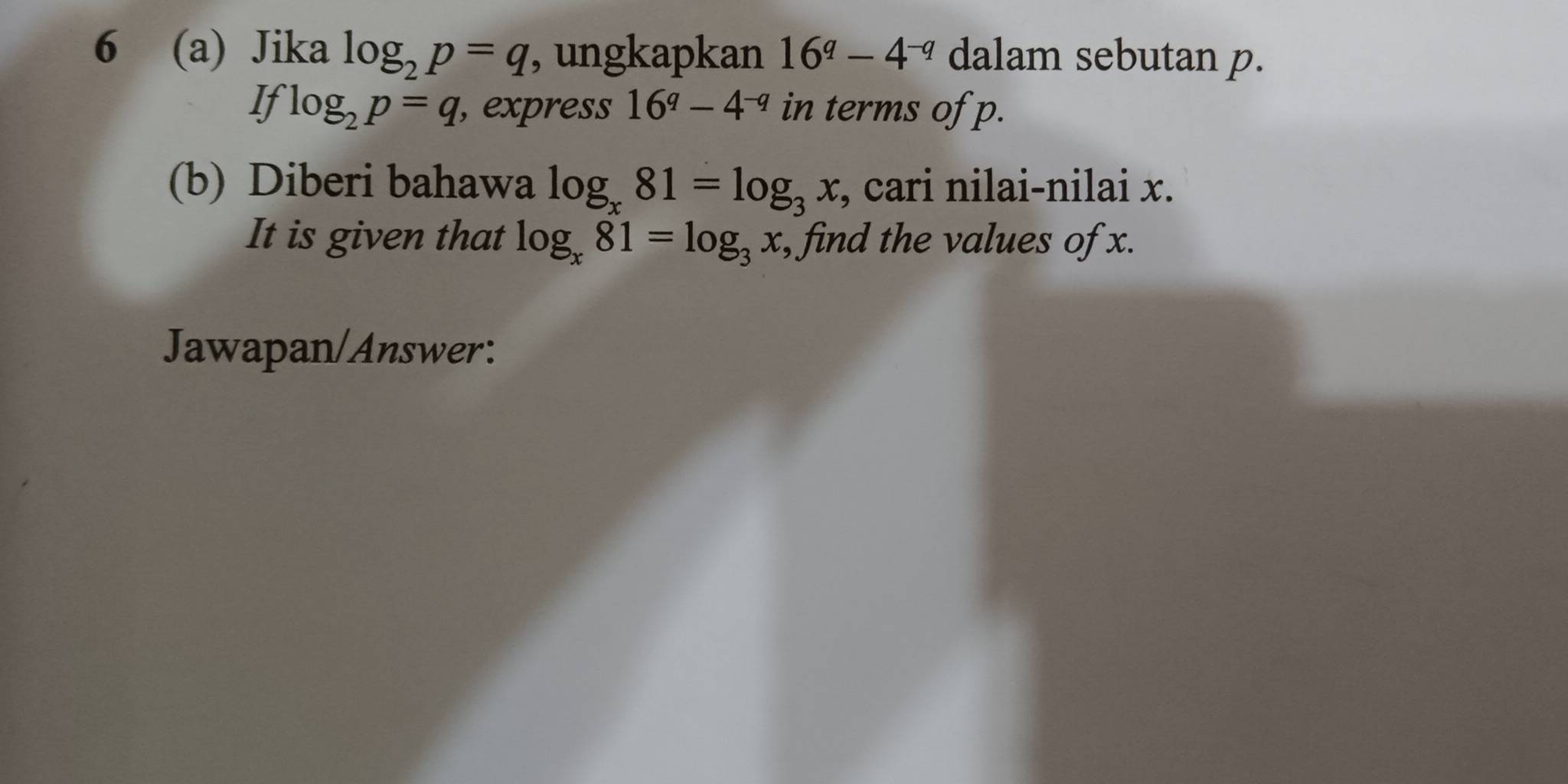 6 (a) Jika log _2p=q , ungkapkan 16^q-4^(-q) dalam sebutan p. 
If log _2p=q , express 16^q-4^(-q) in terms of p. 
(b) Diberi bahawa log _x81=log _3x , cari nilai-nilai x. 
It is given that log _x81=log _3x , find the values of x. 
Jawapan/Answer: