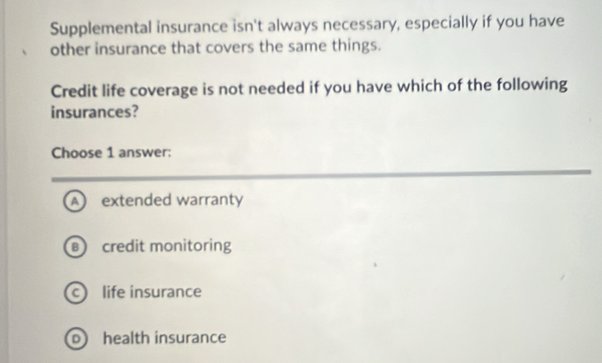 Supplemental insurance isn't always necessary, especially if you have
other insurance that covers the same things.
Credit life coverage is not needed if you have which of the following
insurances?
Choose 1 answer:
A extended warranty
credit monitoring
c life insurance
o health insurance