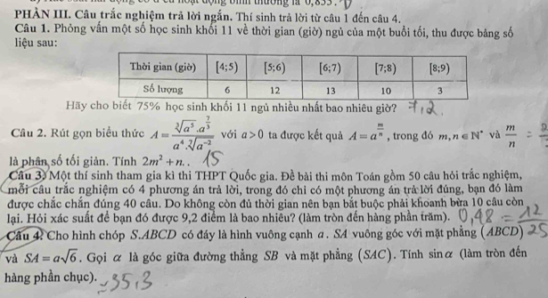 ộng bìh thường là 0,833 .  p  
PHÀN III. Câu trắc nghiệm trả lời ngắn. Thí sinh trả lời từ câu 1 đến câu 4.
Câu 1. Phỏng vấn một số học sinh khối 11 về thời gian (giờ) ngủ của một buổi tối, thu được bảng số
liệu sau:
Hãy cho biết 75% học sinh khối 11 ngủ nhiều nhất bao nhiêu giờ?
Câu 2. Rút gọn biểu thức A=frac sqrt[3](a^5)· a^(frac 7)3a^4· sqrt[7](a^(-2)) với a>0 ta được kết quả A=a^(frac m)n , trong đó  ??1 , n∈ N^* và  m/n 
là phân số tối giản. Tính 2m^2+n..
Câu 3 Một thí sinh tham gia kì thi THPT Quốc gia. Đề bài thi môn Toán gồm 50 câu hỏi trắc nghiệm,
mỗi câu trắc nghiệm có 4 phương án trả lời, trong đó chỉ có một phương án trả lời đúng, bạn đó làm
được chắc chắn đúng 40 câu. Do không còn đủ thời gian nên bạn bắt buộc phải khoanh bừa 10 câu còn
lại. Hỏi xác suất để bạn đó được 9,2 điểm là bao nhiêu? (làm tròn đến hàng phần trăm).
Câu 4: Cho hình chóp S.ABCD có đầy là hình vuông cạnh a . SA vuông góc với mặt phẳng (ABCD)
và SA=asqrt(6). Gọi α là góc giữa đường thẳng SB và mặt phẳng (SAC). Tính sinα (làm tròn đến
hàng phần chục).