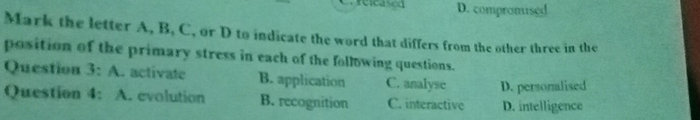 D. compromised
Mark the letter A, B. C, or D to indicate the word that differs from the other three in the
position of the primary stress in each of the following questions.
Question 3: A. activate B. application C. analysc
D. personalised
Question 4: A. evolution B. recognition C. interactive D. intelligence