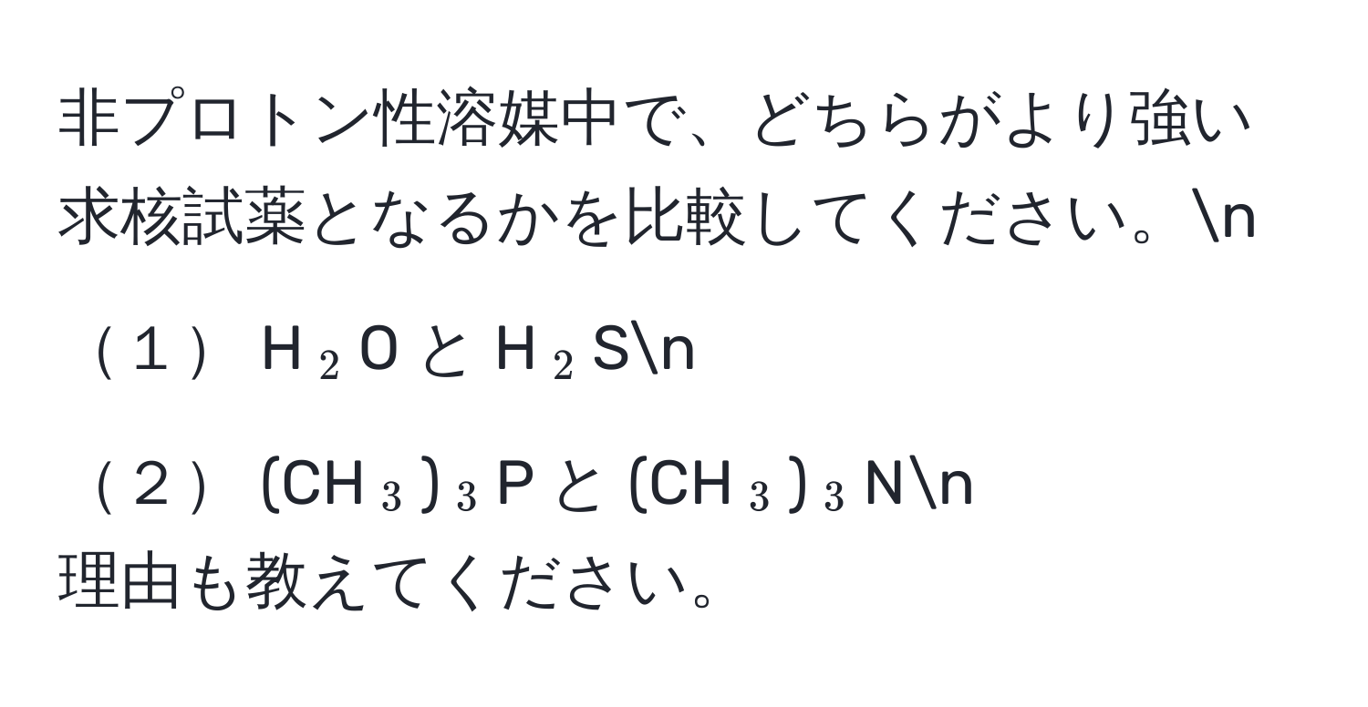 非プロトン性溶媒中で、どちらがより強い求核試薬となるかを比較してください。n
１ H(_2)O と H(_2)Sn
２ (CH(_3))(_3)P と (CH(_3))(_3)Nn
理由も教えてください。