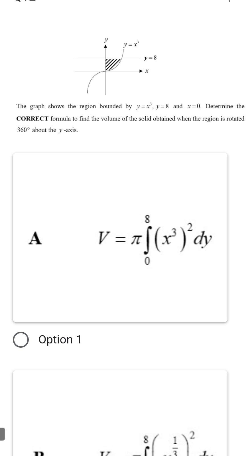 The graph shows the region bounded by y=x^3,y=8 and x=0. Determine the
CORRECT formula to find the volume of the solid obtained when the region is rotated
360° about the y -axis.
A
V=π ∈tlimits _0^(8(x^3))^2dy
Option 1
.8( 1/2 )^2 1