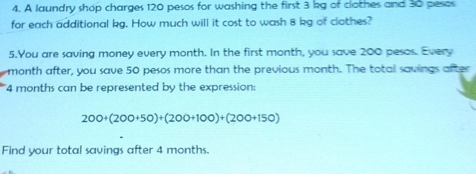 A laundry shop charges 120 pesos for washing the first 3 kg of clothes and 30 pesos
for each additional kg. How much will it cost to wash 8 kg of clothes? 
5.You are saving money every month. In the first month, you save 200 pesos. Every
month after, you save 50 pesos more than the previous month. The totall savings after
4 months can be represented by the expression:
200+(200+50)+(200+100)+(200+150)
Find your total savings after 4 months.