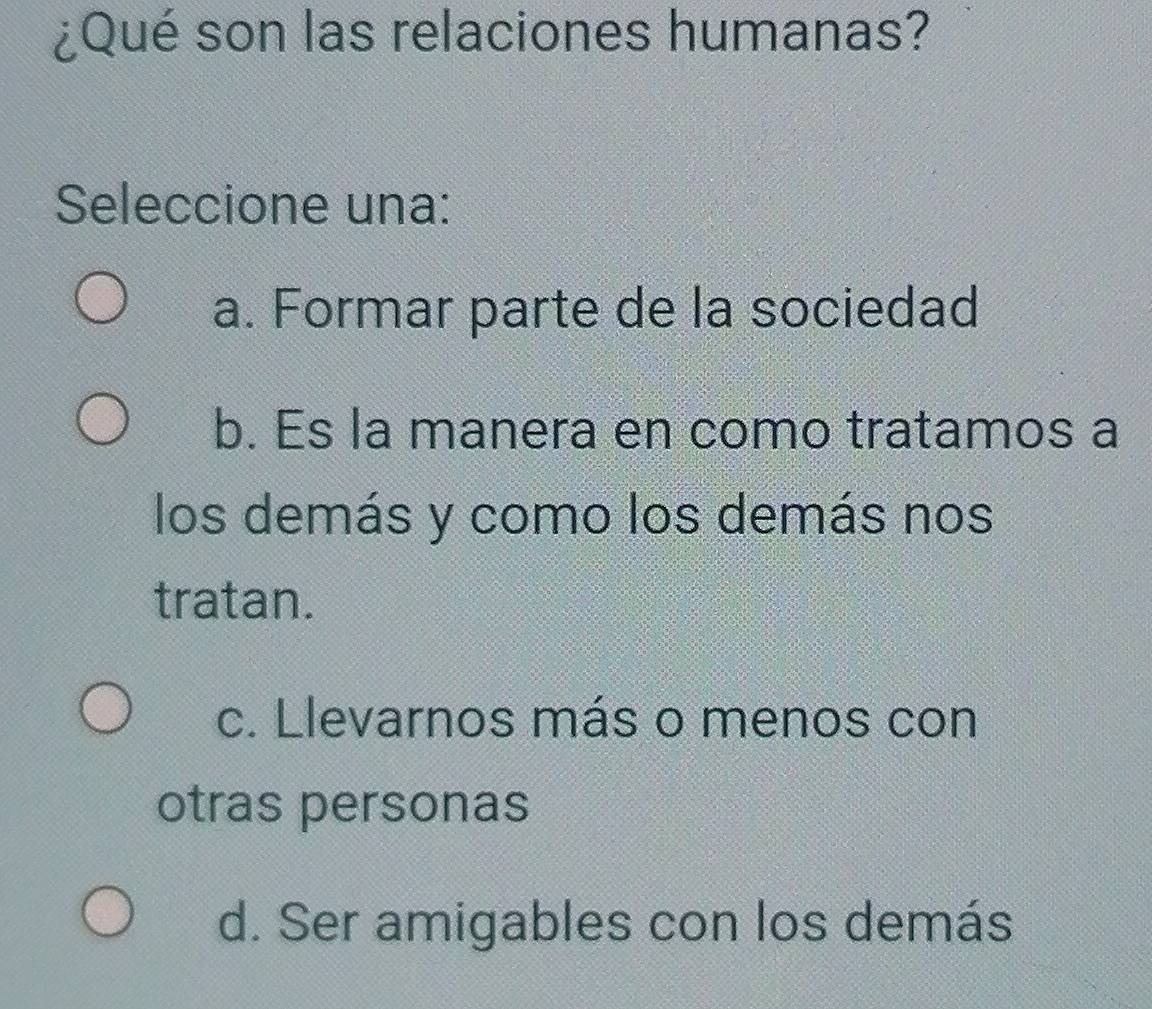 ¿Qué son las relaciones humanas?
Seleccione una:
a. Formar parte de la sociedad
b. Es la manera en como tratamos a
los demás y como los demás nos
tratan.
c. Llevarnos más o menos con
otras personas
d. Ser amigables con los demás