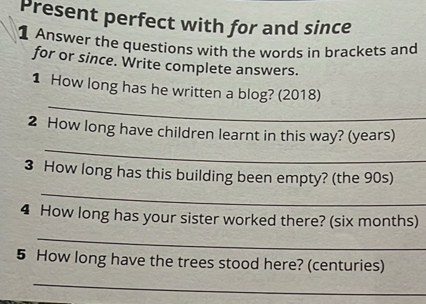 Present perfect with for and since 
1 Answer the questions with the words in brackets and 
for or since. Write complete answers. 
_ 
1 How long has he written a blog? (2018) 
_ 
2 How long have children learnt in this way? (years) 
3 How long has this building been empty? (the 90s) 
_ 
4 How long has your sister worked there? (six months) 
_ 
5 How long have the trees stood here? (centuries) 
_