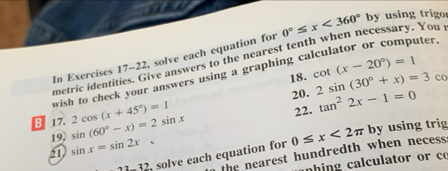 In Exercises 17-22, solve each equation for 0°≤ x<360° by using trigor 
metric identities. Give answers to the nearest tenth when necessary. You 
18. cot (x-20°)=1
wish to check your answers using a graphing calculator or computer 
20. 2sin (30°+x)=3c_0
B 17. sin (60°-x)=2sin x 2cos (x+45°)=1 22. tan^22x-1=0
21 sin x=sin 2x, by using trig 
19, 
22 , solve each equation for 0≤ x<2π
o the nearest hundredth when necess: 
an hing calculator or co