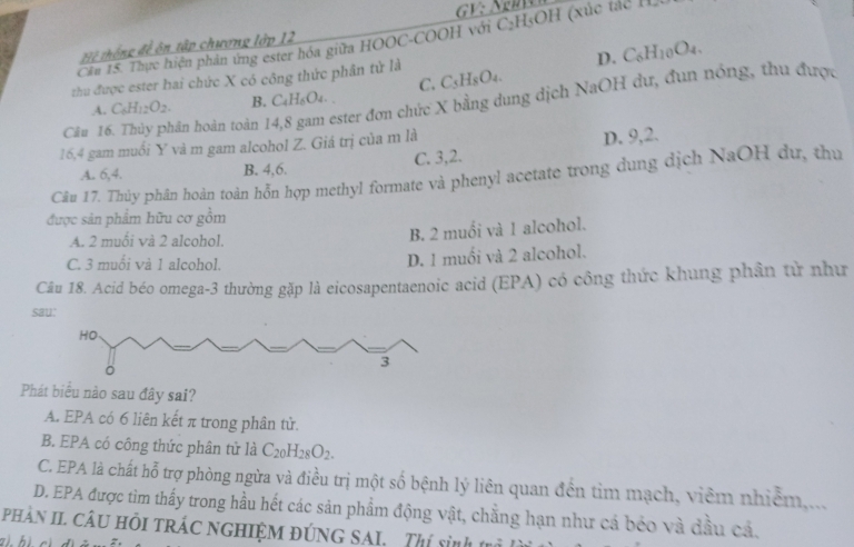 GV sqrt(1)
Cău 15. Thực hiện phản ứng ester hóa giữa HOOC-COOH với 6 C_2 H₅OH (xúc tác IL
Hệ thống đề ôn tập chương lớp 12
D.
zhu được ester hai chức X có công thức phân tử là C_5H_8O_4. C_6H_10O_4.
A. C_6H_12O_2. B. C_4H_6O_4. C.
Câu 16. Thủy phân hoàn toàn 1 ester đơn chức X bằng dung dịch NaOH dư, đun nóng, thu được
16,4 gam muối Y và m gam alcohol Z. Giá trị của m là
A. 6,4. B. 4,6. C. 3,2. D. 9,2.
Cân 17. Thủy phân hoàn toàn hỗn hợp methyl formate và phenyl acetate trong dung dịch NaOH dư, thu
được sản phẩm hữu cơ gồm
A. 2 muôi và 2 alcohol.
B. 2 muối và 1 alcohol.
C. 3 muối vả 1 alcohol.
D. 1 muối và 2 alcohol.
Câu 18. Acid béo omega-3 thường gặp là eicosapentaenoic acid (EPA) có công thức khung phân từ như
sa
Phát biểu nào sau đây sai?
A. EPA có 6 liên kết π trong phân tử.
B. EPA có công thức phân tử là C_20H_28O_2.
C. EPA là chất hỗ trợ phòng ngừa và điều trị một số bệnh lý liên quan đến tim mạch, viêm nhiễm,...
D. EPA được tìm thấy trong hầu hết các sản phẩm động vật, chẳng hạn như cá béo và đầu cả.
PhảN II CÂU HồI tRÁC nGHIệM đÚNG SAI. Thí sinh  1