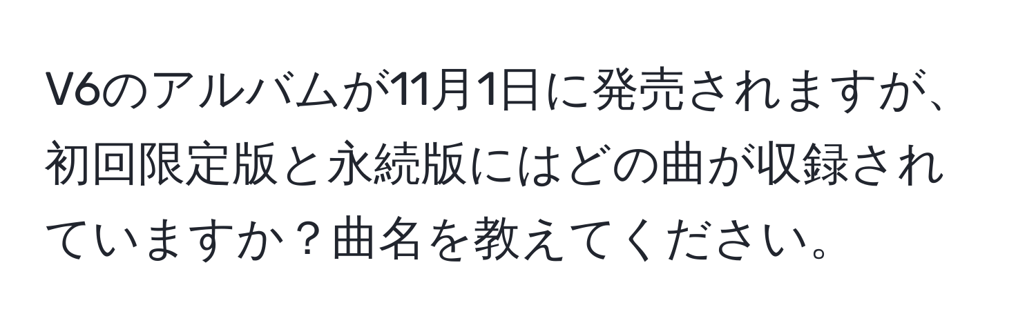 V6のアルバムが11月1日に発売されますが、初回限定版と永続版にはどの曲が収録されていますか？曲名を教えてください。