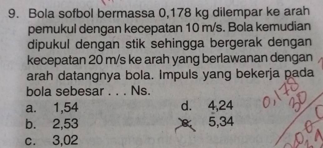 Bola sofbol bermassa 0,178 kg dilempar ke arah
pemukul dengan kecepatan 10 m/s. Bola kemudian
dipukul dengan stik sehingga bergerak dengan
kecepatan 20 m/s ke arah yang berlawanan dengan
arah datangnya bola. Impuls yang bekerja pada
bola sebesar . . . Ns.
a. 1,54 d. 4,24
b. 2,53 5, 34
c. 3,02