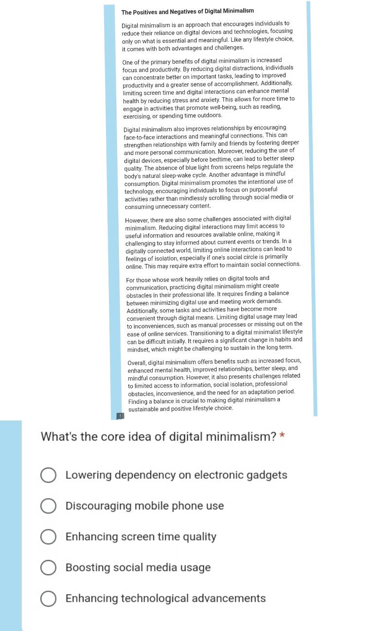 The Positives and Negatives of Digital Minimalism
Digital minimalism is an approach that encourages individuals to
reduce their reliance on digital devices and technologies, focusing
only on what is essential and meaningful. Like any lifestyle choice,
it comes with both advantages and challenges.
One of the primary benefits of digital minimalism is increased
focus and productivity. By reducing digital distractions, individuals
can concentrate better on important tasks, leading to improved
productivity and a greater sense of accomplishment. Additionally,
limiting screen time and digital interactions can enhance mental
health by reducing stress and anxiety. This allows for more time to
engage in activities that promote well-being, such as reading,
exercising, or spending time outdoors.
Digital minimalism also improves relationships by encouraging
face-to-face interactions and meaningful connections. This can
strengthen relationships with family and friends by fostering deeper
and more personal communication. Moreover, reducing the use of
digital devices, especially before bedtime, can lead to better sleep
quality. The absence of blue light from screens helps regulate the
body's natural sleep-wake cycle. Another advantage is mindful
consumption. Digital minimalism promotes the intentional use of
technology, encouraging individuals to focus on purposeful
activities rather than mindlessly scrolling through social media or
consuming unnecessary content.
However, there are also some challenges associated with digital
minimalism. Reducing digital interactions may limit access to
useful information and resources available online, making it
challenging to stay informed about current events or trends. In a
digitally connected world, limiting online interactions can lead to
feelings of isolation, especially if one's social circle is primarily
online. This may require extra effort to maintain social connections.
For those whose work heavily relies on digital tools and
communication, practicing digital minimalism might create
obstacles in their professional life. It requires finding a balance
between minimizing digital use and meeting work demands.
Additionally, some tasks and activities have become more
convenient through digital means. Limiting digital usage may lead
to inconveniences, such as manual processes or missing out on the
ease of online services. Transitioning to a digital minimalist lifestyle
can be difficult initially. It requires a significant change in habits and
mindset, which might be challenging to sustain in the long term.
Overall, digital minimalism offers benefits such as increased focus,
enhanced mental health, improved relationships, better sleep, and
mindful consumption. However, it also presents challenges related
to limited access to information, social isolation, professional
obstacles, inconvenience, and the need for an adaptation period.
Finding a balance is crucial to making digital minimalism a
sustainable and positive lifestyle choice.
What's the core idea of digital minimalism? *
Lowering dependency on electronic gadgets
Discouraging mobile phone use
Enhancing screen time quality
Boosting social media usage
Enhancing technological advancements