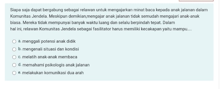 Siapa saja dapat bergabung sebagai relawan untuk mengajarkan minat baca kepada anak jalanan dalam
Komunitas Jendela. Meskipun demikian,mengajar anak jalanan tidak semudah mengajari anak-anak
biasa. Mereka tidak mempunyai banyak waktu luang dan selalu berpindah tepat. Dalam
hal ini, relawan Komunitas Jendela sebagai fasilitator harus memiliki kecakapan yaitu mampu....
a. menggali potensi anak didik
b. mengenali situasi dan kondisi
c. melatih anak-anak membaca
d. memahami psikologis anak jalanan
e. melakukan komunikasi dua arah