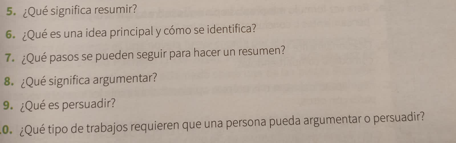 5.¿Qué significa resumir? 
6 ¿Qué es una idea principal y cómo se identifica? 
7 ¿Qué pasos se pueden seguir para hacer un resumen? 
8 ¿Qué significa argumentar? 
9 ¿Qué es persuadir? 
¿Qué tipo de trabajos requieren que una persona pueda argumentar o persuadir?