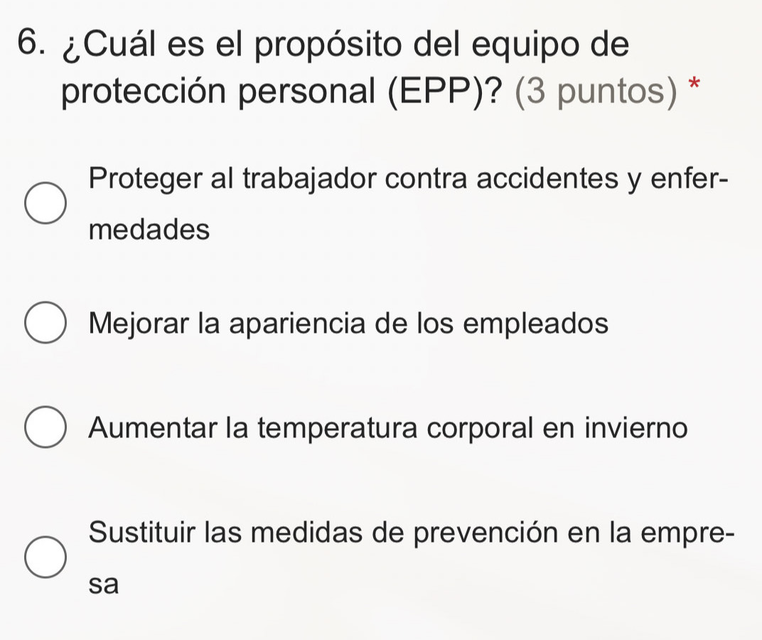 ¿Cuál es el propósito del equipo de
protección personal (EPP)? (3 puntos) *
Proteger al trabajador contra accidentes y enfer-
medades
Mejorar la apariencia de los empleados
Aumentar la temperatura corporal en invierno
Sustituir las medidas de prevención en la empre-
sa