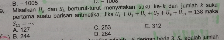 B. - 1005 D. - 1008
9. Misalkan U_k dan S_k berturut-turut menyatakan suku ke- k dan jumlah k suku
pertama suatu barisan aritmetika. Jika U_1+U_3+U_5+U_7+U_9+U_11=138 maka
S_11= _. . * -
A. 127 C. 253 E. 312
B. 244 D. 284
5 dengan beda 3. S. adalah jumlah