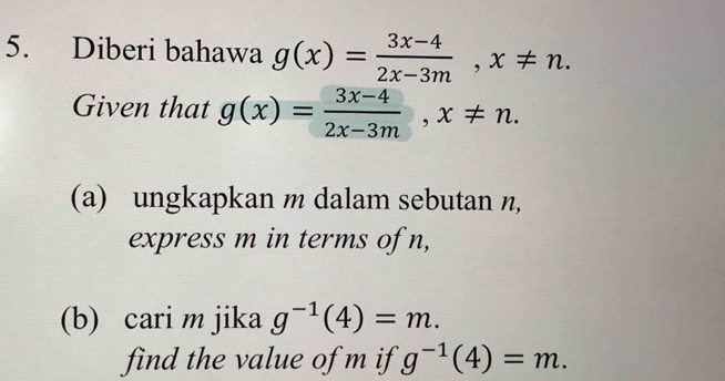 Diberi bahawa g(x)= (3x-4)/2x-3m , x!= n. 
Given that g(x)= (3x-4)/2x-3m , x!= n. 
(a) ungkapkan m dalam sebutan n, 
express m in terms of n, 
(b) cari m jika g^(-1)(4)=m. 
find the value of m if g^(-1)(4)=m.