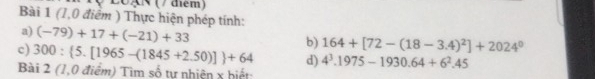 20AN (/ điểm) 
Bài 1 (1,0 điểm ) Thực hiện phép tính: 
a) (-79)+17+(-21)+33 b) 164+[72-(18-3.4)^2]+2024^0
c) 300: 5.[1965-(1845+2.50)] +64 d) 4^3.1975-1930.64+6^2.45
Bài 2 (1,0 điểm) Tìm số tự nhiện x hiết: