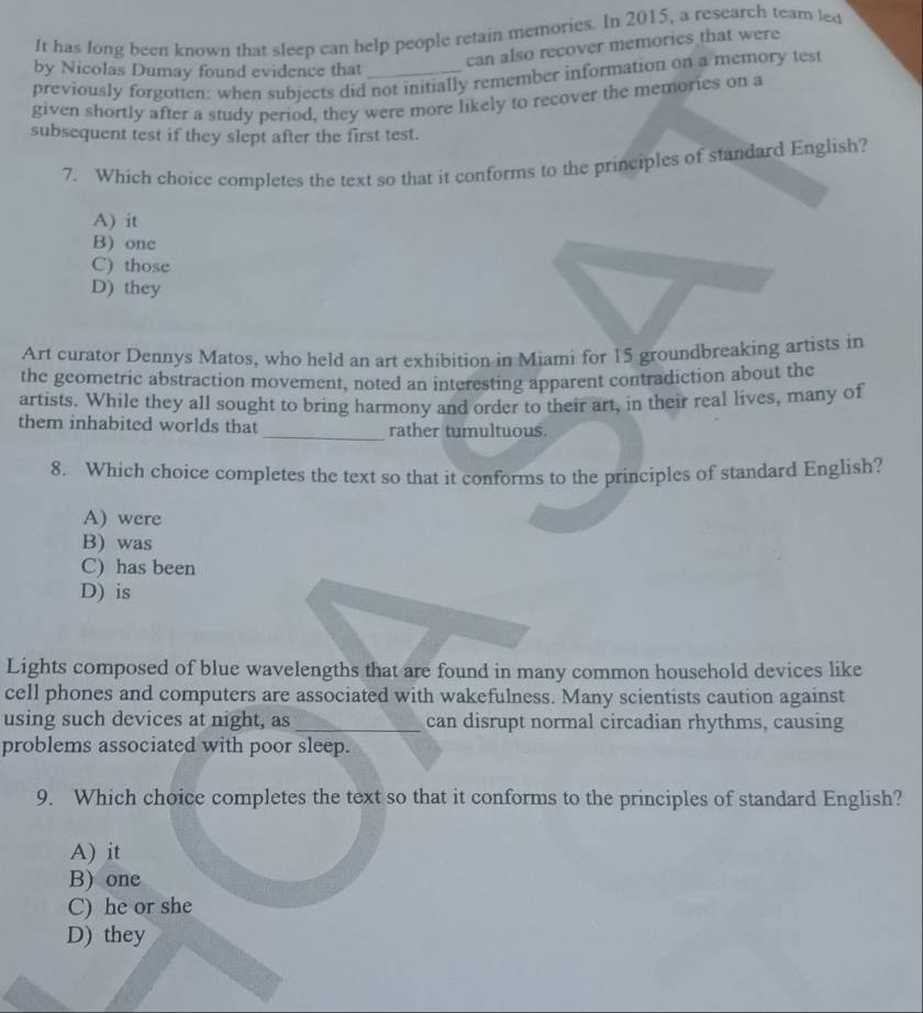 It has long been known that sleep can help people retain memories. In 2015, a research team led
can also recover memories that were
by Nicolas Dumay found evidence that_
previously forgotten: when subjects did not initially remember information on a memory test
given shortly after a study period, they were more likely to recover the memories on a
subsequent test if they slept after the first test.
7. Which choice completes the text so that it conforms to the principles of standard English?
A) it
B) one
C) those
D) they
Art curator Dennys Matos, who held an art exhibition in Miami for 15 groundbreaking artists in
the geometric abstraction movement, noted an interesting apparent contradiction about the
artists. While they all sought to bring harmony and order to their art, in their real lives, many of
them inhabited worlds that _rather tumultuous.
8. Which choice completes the text so that it conforms to the principles of standard English?
A) were
B) was
C) has been
D) is
Lights composed of blue wavelengths that are found in many common household devices like
cell phones and computers are associated with wakefulness. Many scientists caution against
using such devices at night, as _can disrupt normal circadian rhythms, causing
problems associated with poor sleep.
9. Which choice completes the text so that it conforms to the principles of standard English?
A) it
B) one
C) he or she
D) they
