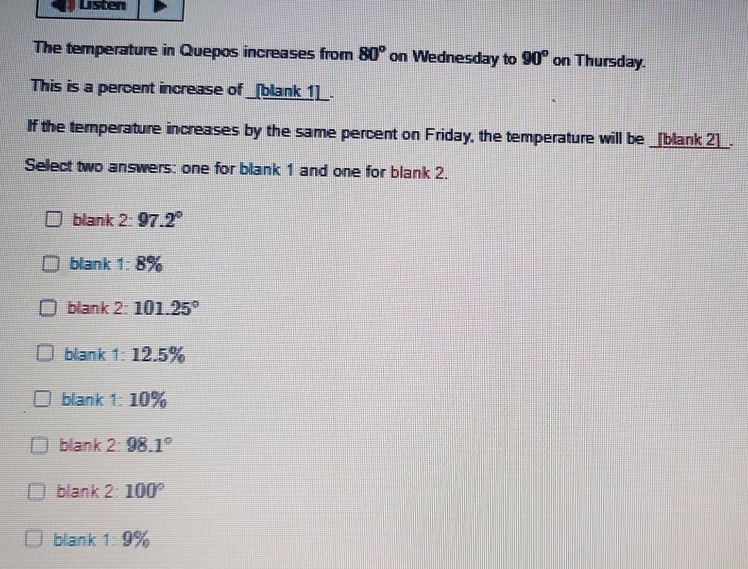 Listen
The temperature in Quepos increases from 80° on Wednesday to 90° on Thursday.
This is a percent increase of _[blank_1]_.
If the temperature increases by the same percent on Friday, the temperature will be _[blank_2]_.
Select two answers: one for blank 1 and one for blank 2.
blank 2:97.2°
blank ' 1:8%
blank 2:101.25°
blank 1:12.5%
blank 1:10%
blank 2:98.1°
blank 2: 100°
blank 1:9%