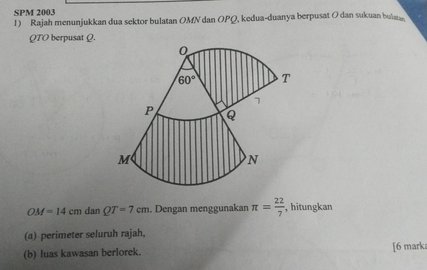 SPM 2003
1) Rajah menunjukkan dua sektor bulatan OMN dan OPQ, kedua-duanya berpusat O dan sukuan bulatan
QTO berpusat Q.
OM=14cm dan QT=7cm. Dengan menggunakan π = 22/7  , hitungkan
(a) perimeter seluruh rajah,
(b) luas kawasan berlorek. [6 marka