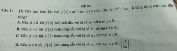 Để 04
Câu 1: [1] Cho tam thức bậc hai f(x)=ax^2+bx+c(a!= 0) Đặt △ =b^2-4ac , Khẳng định nào sau đây
dùng?
A. Nếu △ <0</tex> thì f(x) luôn trái dầu với bệ số a, với mọi x∈ R.
B. Nếu △ <0</tex> thì f(x) luốn cùng dấu với hệ số 6, với mọi x∈ R.
C. Nếu △ >0 thi f(x) luớn cùng dấu với hệ số a , với mọi x∈ R.
D. Nếu △ =0 thì f(x) luớn cùng đầu với hệ số a , với mọi x∈ R|  (-b)/2a .