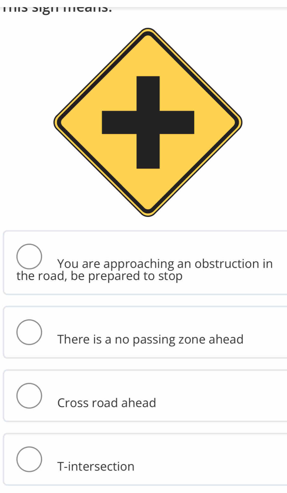 You are approaching an obstruction in
the road, be prepared to stop
There is a no passing zone ahead
Cross road ahead
T-intersection