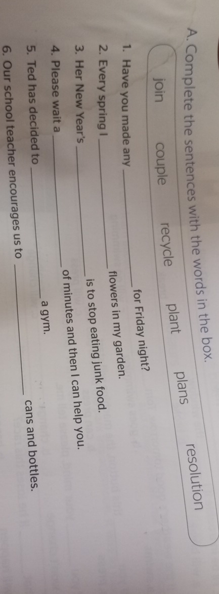 Complete the sentences with the words in the box. 
resolution 
join couple recycle plant plans 
for Friday night? 
1. Have you made any 
_ 
flowers in my garden. 
2. Every spring I 
_ 
is to stop eating junk food. 
3. Her New Year's 
_ 
_ 
of minutes and then I can help you. 
4. Please wait a 
_ 
5. Ted has decided to _a gym. 
cans and bottles. 
6. Our school teacher encourages us to