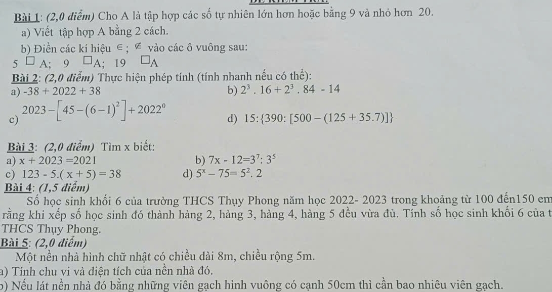 (2,0 điểm) Cho A là tập hợp các số tự nhiên lớn hơn hoặc bằng 9 và nhỏ hơn 20. 
a) Viết tập hợp A bằng 2 cách. 
b) Điền các kí hiệu ∈; ∉ vào các ô vuông sau:
5^(□)A; · 9 □ _A; 19 □ _A
Bài 2: (2,0 điểm) Thực hiện phép tính (tính nhanh nếu có thể): 
a) -38+2022+38 b) 2^3.16+2^3.84-14
c) 2023-[45-(6-1)^2]+2022^0
d) 15: 390:[500-(125+35.7)]
Bài 3: (2,0 điểm) Tìm x biết: 
a) x+2023=2021 b) 7x-12=3^7:3^5
c) 123-5.(x+5)=38 d) 5^x-75=5^2.2
Bài 4: (1,5 điểm) 
Số học sinh khối 6 của trường THCS Thụy Phong năm học 2022- 2023 trong khoảng từ 100 đến150 em 
rằng khi xếp số học sinh đó thành hàng 2, hàng 3, hàng 4, hàng 5 đều vừa đủ. Tính số học sinh khối 6 của t 
THCS Thụy Phong. 
Bài 5: (2,0 điểm) 
Một nền nhà hình chữ nhật có chiều dài 8m, chiều rộng 5m. 
a) Tính chu vi và diện tích của nền nhà đó. 
b) Nếu lát nền nhà đó bằng những viên gạch hình vuông có cạnh 50cm thì cần bao nhiêu viên gạch.