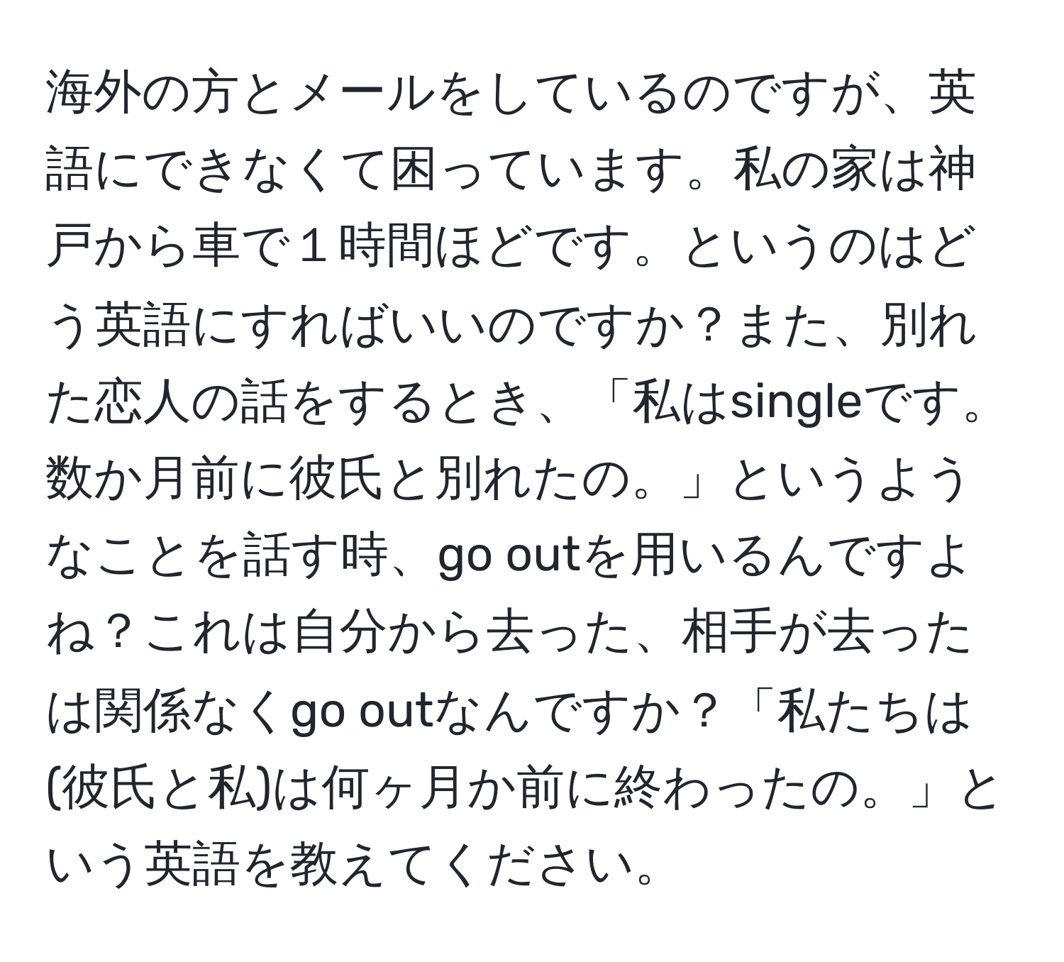 海外の方とメールをしているのですが、英語にできなくて困っています。私の家は神戸から車で１時間ほどです。というのはどう英語にすればいいのですか？また、別れた恋人の話をするとき、「私はsingleです。数か月前に彼氏と別れたの。」というようなことを話す時、go outを用いるんですよね？これは自分から去った、相手が去ったは関係なくgo outなんですか？「私たちは(彼氏と私)は何ヶ月か前に終わったの。」という英語を教えてください。